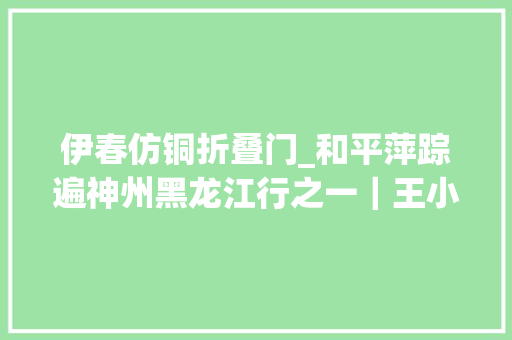 伊春仿铜折叠门_和平萍踪遍神州黑龙江行之一｜王小平感恩日记