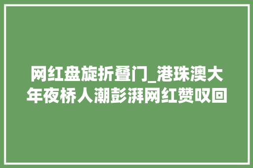 网红盘旋折叠门_港珠澳大年夜桥人潮彭湃网红赞叹回旋镖再现今年又火了