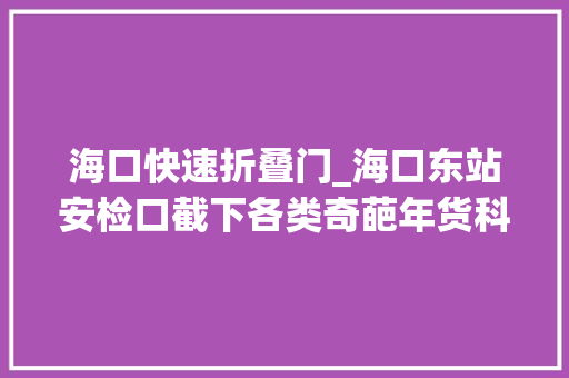 海口快速折叠门_海口东站安检口截下各类奇葩年货科普有须要