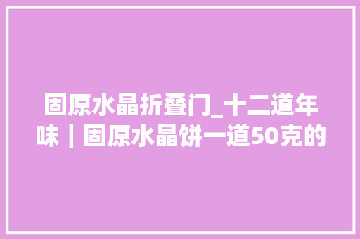 固原水晶折叠门_十二道年味｜固原水晶饼一道50克的舌尖非遗记忆