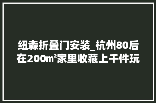 纽森折叠门安装_杭州80后在200㎡家里收藏上千件玩具最贵一件价值百万