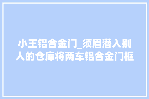 小王铝合金门_须眉潜入别人的仓库将两车铝合金门框当废品卖了因涉嫌偷窃罪被捕