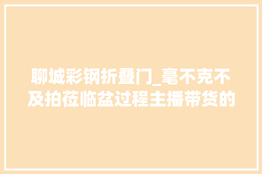 聊城彩钢折叠门_毫不克不及拍莅临盆过程主播带货的网红老月饼产自村里平易近房没有工人戴手套口罩