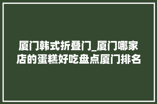 厦门韩式折叠门_厦门哪家店的蛋糕好吃盘点厦门排名前16蛋糕店厦门蛋糕店大年夜全
