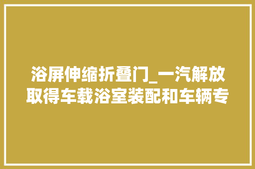 浴屏伸缩折叠门_一汽解放取得车载浴室装配和车辆专利能知足人的心理需求的同时削减对驾驶室空间的占用削减对乘员活动的影响
