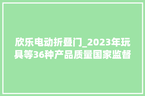 欣乐电动折叠门_2023年玩具等36种产品质量国家监督抽查情况传递