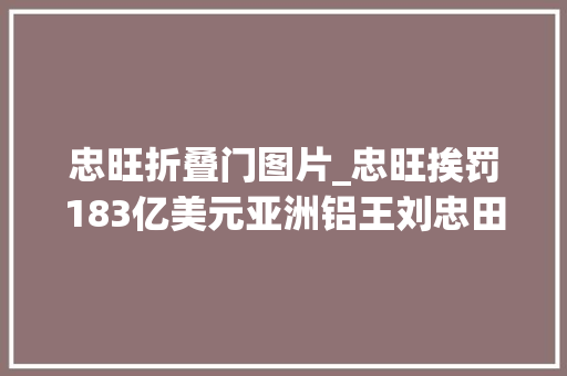 忠旺折叠门图片_忠旺挨罚183亿美元亚洲铝王刘忠田会被美方提起刑事指控吗