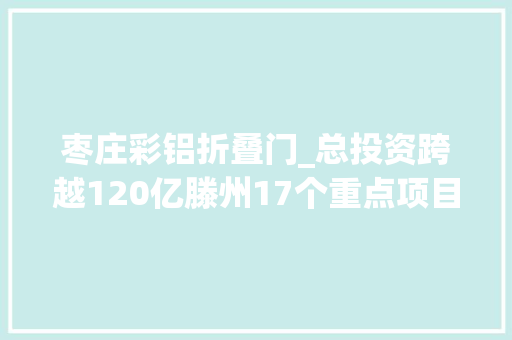 枣庄彩铝折叠门_总投资跨越120亿滕州17个重点项目集中开工附项目基本情况项目特点