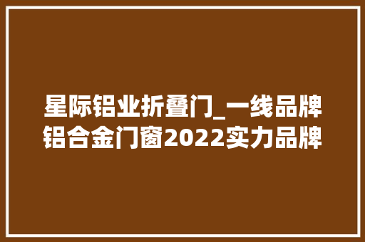 星际铝业折叠门_一线品牌铝合金门窗2022实力品牌推荐