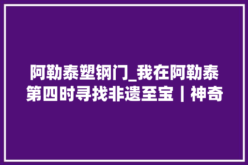 阿勒泰塑钢门_我在阿勒泰第四时寻找非遗至宝｜神奇的哈萨克医药布拉吾