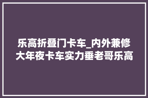 乐高折叠门卡车_内外兼修大年夜卡车实力垂老哥乐高创意项目福茉纳FLA9664卡车