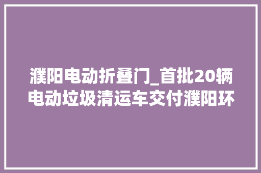 濮阳电动折叠门_首批20辆电动垃圾清运车交付濮阳环卫工