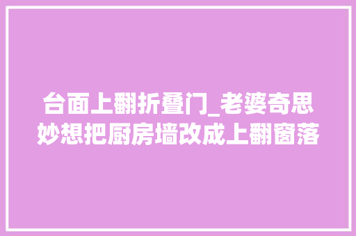 台面上翻折叠门_老婆奇思妙想把厨房墙改成上翻窗落成后拥有完美视野及对流