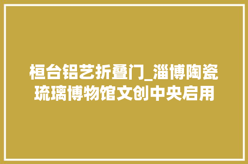 桓台铝艺折叠门_淄博陶瓷琉璃博物馆文创中央启用