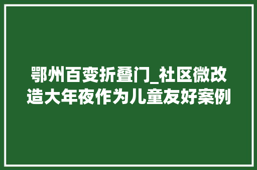 鄂州百变折叠门_社区微改造大年夜作为儿童友好案例展示丨鄂州市燕矶社区儿童介入共建共享