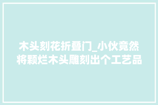 木头刻花折叠门_小伙竟然将颗烂木头雕刻出个工艺品出来价值直接翻了个倍