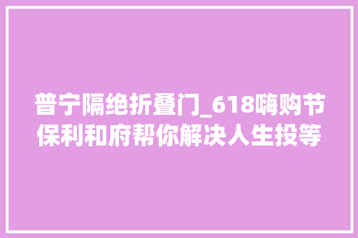 普宁隔绝折叠门_618嗨购节保利和府帮你解决人生投等大年夜事
