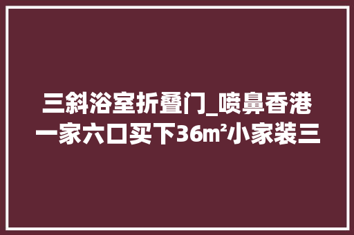 三斜浴室折叠门_喷鼻香港一家六口买下36㎡小家装三间卧室和暗厨暗卫网友太梗塞