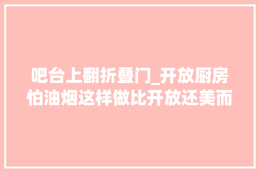吧台上翻折叠门_开放厨房怕油烟这样做比开放还美而且没有油烟