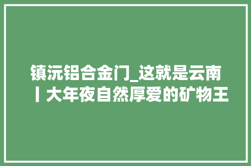 镇沅铝合金门_这就是云南丨大年夜自然厚爱的矿物王国
