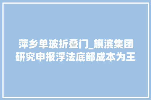萍乡单玻折叠门_旗滨集团研究申报浮法底部成本为王光伏电子药玻外延提增量