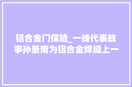 铝合金门保险_一线代表故事孙景南为铝合金焊缝上一道终级保险