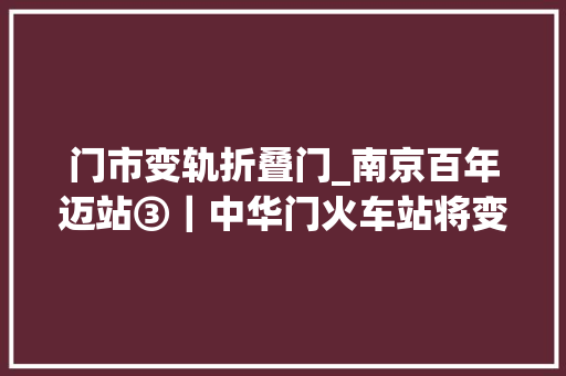 门市变轨折叠门_南京百年迈站③｜中华门火车站将变成站台公园缝起历史文化风景带的裂口