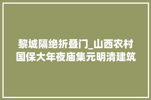 黎城隔绝折叠门_山西农村国保大年夜庙集元明清建筑风格于一体建筑精致传说神奇