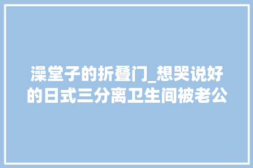 澡堂子的折叠门_想哭说好的日式三分离卫生间被老公设计成了公共澡堂076
