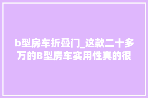 b型房车折叠门_这款二十多万的B型房车实用性真的很强照样少见的Vanlife风格