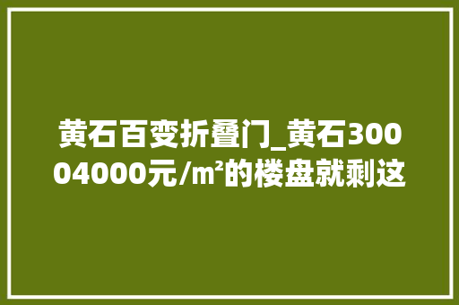 黄石百变折叠门_黄石30004000元/㎡的楼盘就剩这些了手慢无
