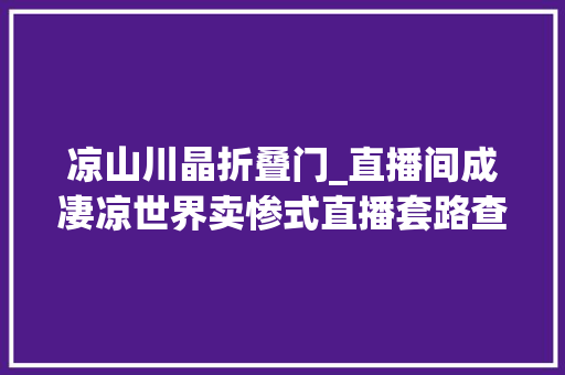 凉山川晶折叠门_直播间成凄凉世界卖惨式直播套路查询访问