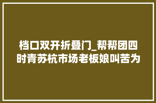 档口双开折叠门_帮帮团四时青苏杭市场老板娘叫苦为何不多开几个门治理方回应