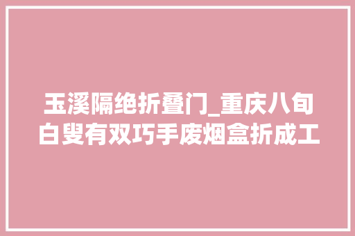 玉溪隔绝折叠门_重庆八旬白叟有双巧手废烟盒折成工艺品