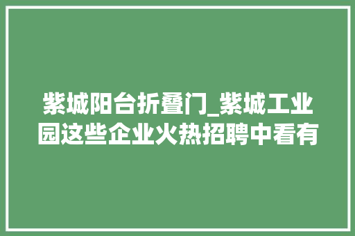 紫城阳台折叠门_紫城工业园这些企业火热招聘中看有没有适合你的岗位