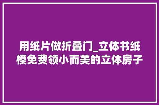 用纸片做折叠门_立体书纸模免费领小而美的立体房子DIY孩子寒假玩动身明力