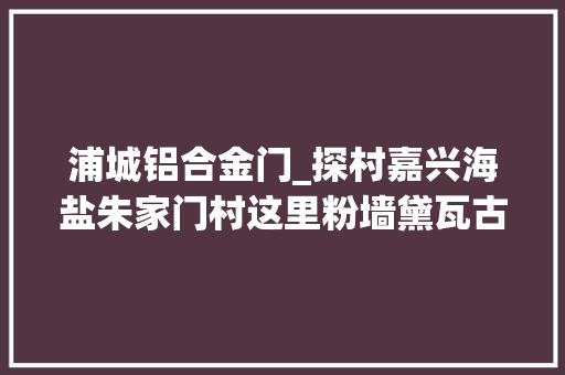 浦城铝合金门_探村嘉兴海盐朱家门村这里粉墙黛瓦古韵新生