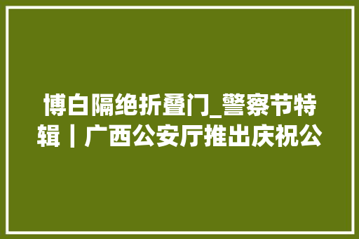 博白隔绝折叠门_警察节特辑｜广西公安厅推出庆祝公民警察节系列惠警项目