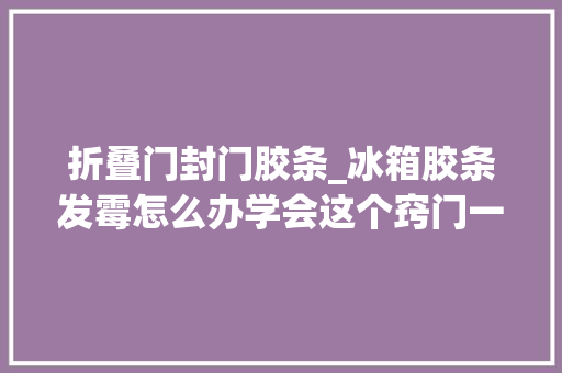 折叠门封门胶条_冰箱胶条发霉怎么办学会这个窍门一擦就干净不伤胶条不变形