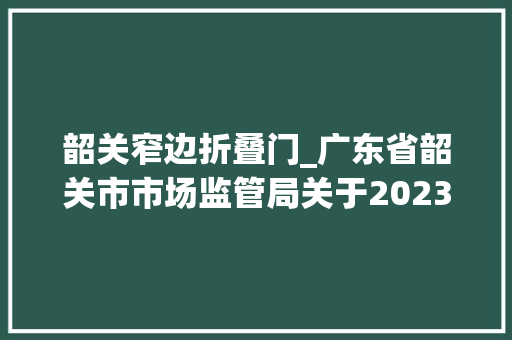 韶关窄边折叠门_广东省韶关市市场监管局关于2023年食物相关产品抽检的公示