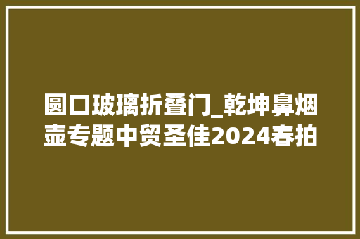圆口玻璃折叠门_乾坤鼻烟壶专题中贸圣佳2024春拍