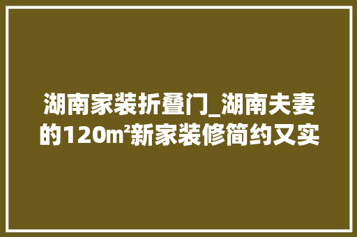 湖南家装折叠门_湖南夫妻的120㎡新家装修简约又实用被超多人喜好真倾慕