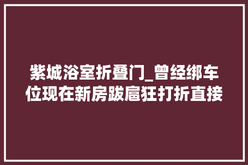 紫城浴室折叠门_曾经绑车位现在新房跋扈狂打折直接降出一辆玛莎拉蒂
