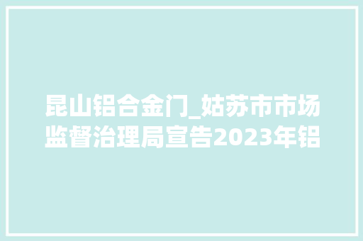 昆山铝合金门_姑苏市市场监督治理局宣告2023年铝合金工业型材产品质量市级监督抽查情况通知书记第97期