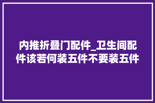 内推折叠门配件_卫生间配件该若何装五件不要装五件必须装五件建议装