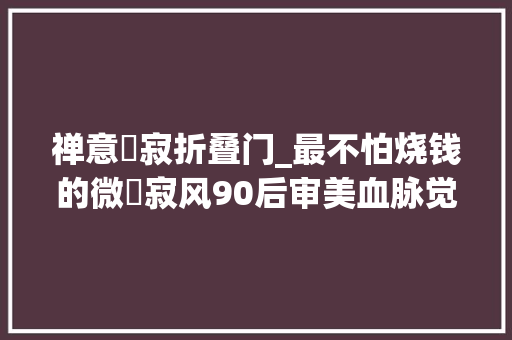 禅意侘寂折叠门_最不怕烧钱的微侘寂风90后审美血脉觉醒