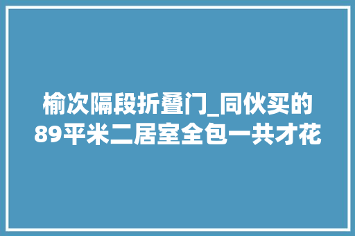 榆次隔段折叠门_同伙买的89平米二居室全包一共才花9万这简约风格太美了榆次安居小区装修