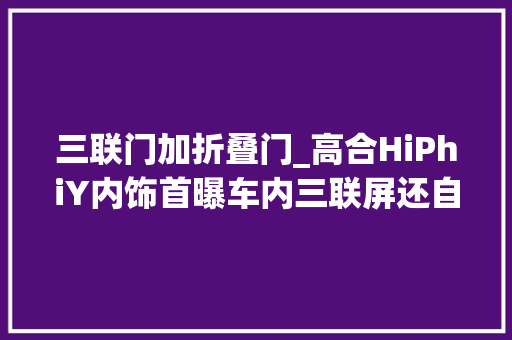 三联门加折叠门_高合HiPhiY内饰首曝车内三联屏还自带展翼门科技感太强了