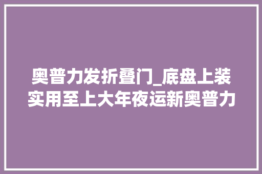 奥普力发折叠门_底盘上装实用至上大年夜运新奥普力想你所想是城市运输的好副手