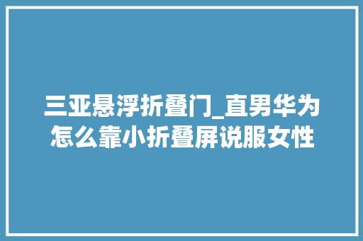 三亚悬浮折叠门_直男华为怎么靠小折叠屏说服女性